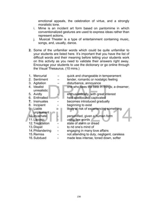 DRAFT
April 2, 2014
emotional appeals, the celebration of virtue, and a strongly
moralistic tone.
i. Mime is an incident art form based on pantomime in which
conventionalized gestures are used to express ideas rather than
represent actions.
j. Musical Theater is a type of entertainment containing music,
songs, and, usually, dance.
2. Some of the unfamiliar words which could be quite unfamiliar to
your students are listed here. It’s important that you have the list of
difficult words and their meaning before letting your students work
on this activity as you need to validate their answers right away.
Encourage your students to use the dictionary or go online through
the Visual Thesaurus. (10 mins.)
1. Mercurial – quick and changeable in temperament
2. Sentiment – tender, romantic or nostalgic feeling
3. Agitation – disturbance, annoyance
4. Idealist – one who sees the best in things; a dreamer;
unrealistic
5. Avidly - enthusiastically, with great interest
6. Enthralled – held spellbound; captivated
7. Insinuates - becomes introduced gradually
8. Incipient - beginning to exist
9. Liable - likely at risk of experiencing something
unpleasant
10.Incarnate - personified, given a human form
11.Laconic - using few words
12.Trepidation - state of alarm or dread
13.Dispel - to rid one’s mind of
14.Philandering - engaging in many love affairs
15.Remiss - not attending to duty, negligent, careless
16.Subdued - made less intense, toned down, softer
236
 