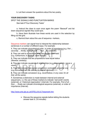 DRAFT
April 2, 2014
b. Let them answer the questions about the two poetry.
YOUR DISCOVERY TASKS
SPOT THE SIGNALS AND PUNCTUATION MARKS
See task 9”Your Discovery Tasks”
a. Instruct the class to scan once again the poem “Beowulf” and list
down sequence signals they could spot.
b. Have them illustrate how these words are used in the selection by
filling out the grid.
c. Remind them about the use of sequence markers.
Sequence markers can signal how to interpret the relationship between
sentences in a number of different ways. For example:
1. They can indicate chronological order, or order of importance (e.g. first ...
secondly ... thirdly; to begin with .... next ... to conclude).
2. They can add to or reinforce what has already been said
(e.g. furthermore; in addition; what is more).
3. They can indicate that two propositions have equal status
(likewise; similarly).
4. They can indicate cause-result relationships (e.g. consequently; so; as a
result).
5. They can indicate that a given proposition contradicts an earlier one
(e.g. conversely; on the contrary;by way of contrast).
6. They can indicate concession (e.g. nevertheless; in any case; for all
that; all the same).
7. Sometimes a distinction is made between internal and external
sequencers, i.e. the use of these markers to indicate ‘real world’ events
(external), or ‘rhetorical organization’ (internal). For example, First of all ....
then .... finally can indicate chronological sequence (external), or order of
importance (internal).
http://www.arts.gla.ac.uk/STELLA/LILT/seqmark.htm
 Discuss the sequence signals before letting the students
answer task 9. (10 minutes)
24
 