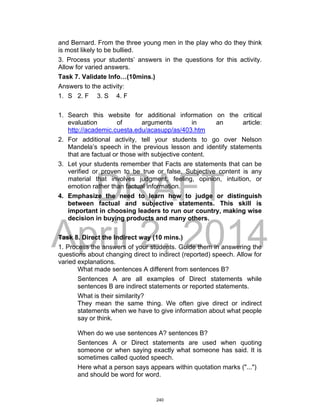 DRAFT
April 2, 2014
and Bernard. From the three young men in the play who do they think
is most likely to be bullied.
3. Process your students’ answers in the questions for this activity.
Allow for varied answers.
Task 7. Validate Info…(10mins.)
Answers to the activity:
1. S 2. F 3. S 4. F
1. Search this website for additional information on the critical
evaluation of arguments in an article:
http://academic.cuesta.edu/acasupp/as/403.htm
2. For additional activity, tell your students to go over Nelson
Mandela’s speech in the previous lesson and identify statements
that are factual or those with subjective content.
3. Let your students remember that Facts are statements that can be
verified or proven to be true or false. Subjective content is any
material that involves judgment, feeling, opinion, intuition, or
emotion rather than factual information.
4. Emphasize the need to learn how to judge or distinguish
between factual and subjective statements. This skill is
important in choosing leaders to run our country, making wise
decision in buying products and many others.
Task 8. Direct the Indirect way (10 mins.)
1. Process the answers of your students. Guide them in answering the
questions about changing direct to indirect (reported) speech. Allow for
varied explanations.
What made sentences A different from sentences B?
Sentences A are all examples of Direct statements while
sentences B are indirect statements or reported statements.
What is their similarity?
They mean the same thing. We often give direct or indirect
statements when we have to give information about what people
say or think.
When do we use sentences A? sentences B?
Sentences A or Direct statements are used when quoting
someone or when saying exactly what someone has said. It is
sometimes called quoted speech.
Here what a person says appears within quotation marks ("...")
and should be word for word.
240
 