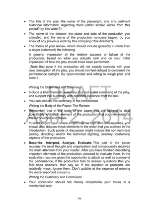 DRAFT
April 2, 2014
 The title of the play, the name of the playwright, and any pertinent
historical information regarding them (other similar works from this
period? by this writer?).
 The name of the director, the place and date of the production you
attended, and the name of the production company (again, do you
know of any previous work by this company? this director?).
 The thesis of your review, which should include (possibly in more than
a single statement) the following:
A general impression of the relative success or failure of the
production, based on what you actually saw and on your initial
impression of how the play should have been performed.
(Note that even if the production did not exactly coincide with your
own conception of the play, you should not feel obliged to condemn the
performance outright. Be open-minded and willing to weigh pros and
cons.)
Writing the Statement and Summary
 Include a brief thematic summary (but not a plot summary) of the play,
and support that summary with concrete evidence from the text.
 You can include this summary in the introduction
Writing the Body of the Paper: The Review
 Remember that in the body of the paper you are obliged to deal
specifically with each element of the production that you mentioned in
the introduction and thesis.
 In order to give your review a tight internal logic and cohesiveness, you
should also discuss these elements in the order that you outlined in the
introduction. Such points of discussion might include the non-technical
(acting, directing) and/or the technical (lighting, scenery, costumes)
aspects of the production.
 Describe, Interpret, Analyze, Evaluate: This part of the paper
requires the most thought and organization and consequently receives
the most attention from your reader. After you have finished describing
important elements of the production, proceed to evaluate them. In the
evaluation, you are given the opportunity to attack as well as commend
the performance; if the production fails to answer questions that you
feel need answers, then say so. If the question or problems are
relatively minor, ignore them. Don't quibble at the expense of missing
the more important concerns.
Writing the Summary and Conclusion
 Your conclusion should not merely recapitulate your thesis in a
mechanical way.
246
 