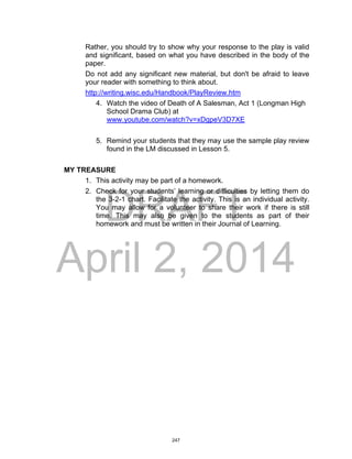 DRAFT
April 2, 2014
Rather, you should try to show why your response to the play is valid
and significant, based on what you have described in the body of the
paper.
Do not add any significant new material, but don't be afraid to leave
your reader with something to think about.
http://writing.wisc.edu/Handbook/PlayReview.htm
4. Watch the video of Death of A Salesman, Act 1 (Longman High
School Drama Club) at
www.youtube.com/watch?v=xDgpeV3D7XE
5. Remind your students that they may use the sample play review
found in the LM discussed in Lesson 5.
MY TREASURE
1. This activity may be part of a homework.
2. Check for your students’ learning or difficulties by letting them do
the 3-2-1 chart. Facilitate the activity. This is an individual activity.
You may allow for a volunteer to share their work if there is still
time. This may also be given to the students as part of their
homework and must be written in their Journal of Learning.
247
 