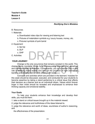 DRAFT
April 2, 2014
Teacher’s Guide
Module 4
Lesson 5
______________________________________________________________
Rectifying One’s Mistakes
B. Resources
1. Materials
a. Downloaded video clips for viewing and listening text
b. Pictures of materialism symbols e.g. luxury houses, money, etc.
c. Pictures/ symbols of pork barrel
2. Equipment
a. lap top
b. DLP
c. OHP
C. Activities
YOUR JOURNEY
Change is the only occurrence that remains constant in the world. This
change being inevitable brings forth immeasurable surprises that somehow
and sometimes lead to mistakes. Consequently, you as a teacher play a vital
role in rectifying these worldly sins through the provision of right avenue for
learning and development of skills of the youth today.
Concepts and activities which are provided in the learners’ modules for
this week should be discussed, executed, and conducted for your students to
become assertive by taking a stand pertaining to a critical issue that affects
their decision as a learner and as an individual citizen. Values which forever
linger in their midst should be revealed and emphasized to enhance their
thinking capacity and emotional stability.
Your Goals
To help your students enhance their knowledge and develop their
skills, you must let them:
1. take a stand on critical issues brought up in the material viewed.
2. judge the relevance and truthfulness of the ideas listened to.
3. judge the relevance and worth of ideas, soundness of author’s reasoning,
and
the effectiveness of the presentation.
248
 
