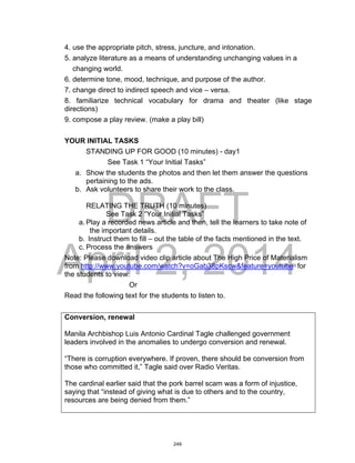 DRAFT
April 2, 2014
4. use the appropriate pitch, stress, juncture, and intonation.
5. analyze literature as a means of understanding unchanging values in a
changing world.
6. determine tone, mood, technique, and purpose of the author.
7. change direct to indirect speech and vice – versa.
8. familiarize technical vocabulary for drama and theater (like stage
directions)
9. compose a play review. (make a play bill)
YOUR INITIAL TASKS
STANDING UP FOR GOOD (10 minutes) - day1
See Task 1 “Your Initial Tasks”
a. Show the students the photos and then let them answer the questions
pertaining to the ads.
b. Ask volunteers to share their work to the class.
RELATING THE TRUTH (10 minutes)
See Task 2 “Your Initial Tasks”
a. Play a recorded news article and then, tell the learners to take note of
the important details.
b. Instruct them to fill – out the table of the facts mentioned in the text.
c. Process the answers
Note: Please download video clip article about The High Price of Materialism
from http://www.youtube.com/watch?v=oGab38pKscw&feature=youtube for
the students to view.
Or
Read the following text for the students to listen to.
Conversion, renewal
Manila Archbishop Luis Antonio Cardinal Tagle challenged government
leaders involved in the anomalies to undergo conversion and renewal.
“There is corruption everywhere. If proven, there should be conversion from
those who committed it,” Tagle said over Radio Veritas.
The cardinal earlier said that the pork barrel scam was a form of injustice,
saying that “instead of giving what is due to others and to the country,
resources are being denied from them.”
249
 