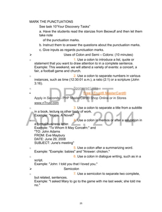 DRAFT
April 2, 2014
MARK THE PUNCTUATIONS
See task 10’Your Discovery Tasks”
a. Have the students read the stanzas from Beowulf and then let them
take note
of the punctuation marks.
b. Instruct them to answer the questions about the punctuation marks.
c. Give inputs as regards punctuation marks.
 Uses of Colon and Semi – Colons: (10 minutes)
o 1. Use a colon to introduce a list, quote or
statement that you want to draw attention to in a complete sentence.
Example: This weekend, we will attend a variety of events: a concert, a
fair, a football game and church.
o 2. Use a colon to separate numbers in various
instances, such as time (12:30:01 a.m.), a ratio (2:1) or a scripture (John
3:16).
o Sponsored Links
 Free nTrust® MasterCard®
Apply in Seconds - PHP MasterCard® Shop Online or in Stores
www.nTrust.com
o 3. Use a colon to separate a title from a subtitle
in a book, lecture or other body of work.
Example: "Home: A Novel."
o 4. Use a colon in memos or after a salutation in
a formal/business letter.
Example: "To Whom It May Concern:" and
"TO: John Adams
FROM: Eve Maybury
DATE: June 29, 2008
SUBJECT: June's meeting"
o 5. Use a colon after a summarizing word.
Example: "Example: babies" and "Answer: chicken."
o 6. Use a colon in dialogue writing, such as in a
script.
Example: "John: I told you that I loved you."
 Semicolon
o 7. Use a semicolon to separate two complete,
but related, sentences.
Example: "I asked Mary to go to the game with me last week; she told me
no."
25
 