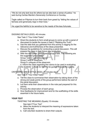 DRAFT
April 2, 2014
“We do not only lack love for others but we also lack a sense of justice,” he
said during Caritas Manila’s Generosity Conference on Sunday.
Tagle called on Filipinos to turn their back from greed by “letting the values of
fairness and generosity reign in their lives.”
He urged the faithful to be sensitive to the needs of the less fortunate.
DIGGING DETAILS (SGD) -40 minutes
See Task 3 “Your Initial Tasks”
a. Direct the students to form small groups to come up with a panel of
discussant to tackle the issues in task 2 “Relating the Truth”.
b. Use the data that you gathered from this activity in digging for the
relevance and truthfulness of the ideas presented.
c. Discuss the guidelines for conducting a panel discussion. This will
prepare the class in their future play production.
d. After the discussion, assign each group a task. The following are
the suggested group tasks:
Group 1and 2- panel discussion
Group 3 and 4- observers
Group 5- critiques of the observers
e. Inform the class regarding the rubrics to be used in evaluating
the students’ outputs for them to be guided in doing the activity.
CRITIQUING ONE’S STYLE (SGD)- 10 minutes day 2
See Task 4 “Your Initial Tasks”
a. Tell the class to summarize their observation by taking down of the
strong and weak points of the group performers before the start of
the panel discussion.
b. Let them write their observations in the note pad prepared for this
activity.
c. Process the observation of each group.
d. Give feedbacks for improvement and for the scaffolding of the skills
essential in the future tasks.
YOUR TEXT
TWISTING THE MEANING (Dyads) 10 minutes
See task 5”Your Text”
a. Allow the students to interpret the meaning of expressions taken
from the text.
b. Call volunteer students to share their outputs.
250
 