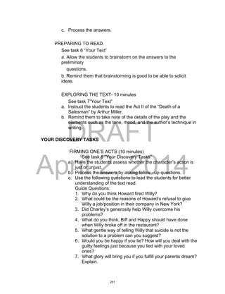 DRAFT
April 2, 2014
c. Process the answers.
PREPARING TO READ
See task 6 “Your Text”
a. Allow the students to brainstorm on the answers to the
preliminary
questions.
b. Remind them that brainstorming is good to be able to solicit
ideas.
EXPLORING THE TEXT- 10 minutes
See task 7”Your Text”
a. Instruct the students to read the Act II of the “Death of a
Salesman” by Arthur Miller.
b. Remind them to take note of the details of the play and the
elements such as the tone, mood, and the author’s technique in
writing.
YOUR DISCOVERY TASKS
FIRMING ONE’S ACTS (10 minutes)
See task 8 “Your Discovery Tasks”
a. Have the students assess whether the character’s action is
just or unjust.
b. Process the answers by asking follow –up questions.
c. Use the following questions to lead the students for better
understanding of the text read.
Guide Questions:
1. Why do you think Howard fired Willy?
2. What could be the reasons of Howard’s refusal to give
Willy a job/position in their company in New York?
3. Did Charley’s generosity help Willy overcome his
problems?
4. What do you think, Biff and Happy should have done
when Willy broke off in the restaurant?
5. What gentle way of telling Willy that suicide is not the
solution to a problem can you suggest?
6. Would you be happy if you lie? How will you deal with the
guilty feelings just because you lied with your loved
ones?
7. What glory will bring you if you fulfill your parents dream?
Explain.
251
 