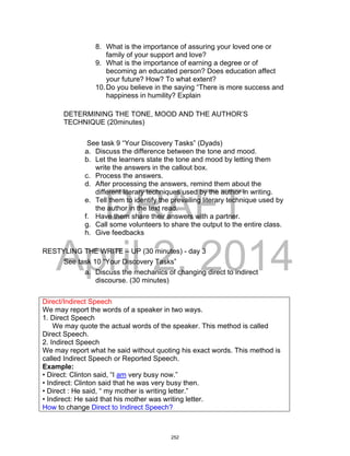 DRAFT
April 2, 2014
8. What is the importance of assuring your loved one or
family of your support and love?
9. What is the importance of earning a degree or of
becoming an educated person? Does education affect
your future? How? To what extent?
10.Do you believe in the saying “There is more success and
happiness in humility? Explain
DETERMINING THE TONE, MOOD AND THE AUTHOR’S
TECHNIQUE (20minutes)
See task 9 “Your Discovery Tasks” (Dyads)
a. Discuss the difference between the tone and mood.
b. Let the learners state the tone and mood by letting them
write the answers in the callout box.
c. Process the answers.
d. After processing the answers, remind them about the
different literary techniques used by the author in writing.
e. Tell them to identify the prevailing literary technique used by
the author in the text read.
f. Have them share their answers with a partner.
g. Call some volunteers to share the output to the entire class.
h. Give feedbacks
RESTYLING THE WRITE – UP (30 minutes) - day 3
See task 10 “Your Discovery Tasks”
a. Discuss the mechanics of changing direct to indirect
discourse. (30 minutes)
Direct/Indirect Speech
We may report the words of a speaker in two ways.
1. Direct Speech
We may quote the actual words of the speaker. This method is called
Direct Speech.
2. Indirect Speech
We may report what he said without quoting his exact words. This method is
called Indirect Speech or Reported Speech.
Example:
• Direct: Clinton said, “I am very busy now.”
• Indirect: Clinton said that he was very busy then.
• Direct : He said, “ my mother is writing letter.”
• Indirect: He said that his mother was writing letter.
How to change Direct to Indirect Speech?
252
 
