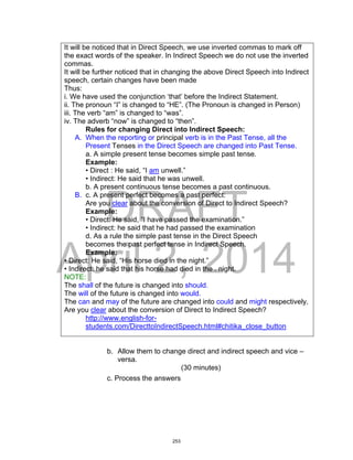 DRAFT
April 2, 2014
It will be noticed that in Direct Speech, we use inverted commas to mark off
the exact words of the speaker. In Indirect Speech we do not use the inverted
commas.
It will be further noticed that in changing the above Direct Speech into Indirect
speech, certain changes have been made
Thus:
i. We have used the conjunction ‘that’ before the Indirect Statement.
ii. The pronoun “I” is changed to “HE”. (The Pronoun is changed in Person)
iii. The verb “am” is changed to “was”.
iv. The adverb “now” is changed to “then”.
Rules for changing Direct into Indirect Speech:
A. When the reporting or principal verb is in the Past Tense, all the
Present Tenses in the Direct Speech are changed into Past Tense.
a. A simple present tense becomes simple past tense.
Example:
• Direct : He said, “I am unwell.”
• Indirect: He said that he was unwell.
b. A present continuous tense becomes a past continuous.
B. c. A present perfect becomes a past perfect:
Are you clear about the conversion of Direct to Indirect Speech?
Example:
• Direct: He said, “I have passed the examination.”
• Indirect: he said that he had passed the examination
d. As a rule the simple past tense in the Direct Speech
becomes the past perfect tense in Indirect Speech.
Example:
• Direct: He said, “His horse died in the night.”
• Indirect: he said that his horse had died in the . night.
NOTE:
The shall of the future is changed into should.
The will of the future is changed into would.
The can and may of the future are changed into could and might respectively.
Are you clear about the conversion of Direct to Indirect Speech?
http://www.english-for-
students.com/DirecttoIndirectSpeech.html#chitika_close_button
b. Allow them to change direct and indirect speech and vice –
versa.
(30 minutes)
c. Process the answers
253
 