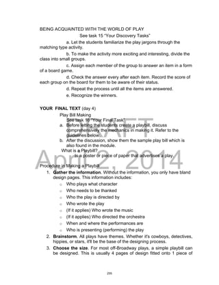 DRAFT
April 2, 2014
BEING ACQUAINTED WITH THE WORLD OF PLAY
See task 15 “Your Discovery Tasks”
a. Let the students familiarize the play jargons through the
matching type activity.
b. To make the activity more exciting and interesting, divide the
class into small groups.
c. Assign each member of the group to answer an item in a form
of a board game.
d. Check the answer every after each item. Record the score of
each group on the board for them to be aware of their status.
d. Repeat the process until all the items are answered.
e. Recognize the winners.
YOUR FINAL TEXT (day 4)
Play Bill Making
See task 16 “Your Final Task”
a. Before letting the students create a playbill, discuss
comprehensively the mechanics in making it. Refer to the
guidelines below.
b. After the discussion, show them the sample play bill which is
also found in the module.
What is a Playbill?
Is a poster or piece of paper that advertises a play.
Procedure in Making a Playbill
1. Gather the information. Without the information, you only have bland
design pages. This information includes:
o Who plays what character
o Who needs to be thanked
o Who the play is directed by
o Who wrote the play
o (If it applies) Who wrote the music
o (If it applies) Who directed the orchestra
o When and where the performances are
o Who is presenting (performing) the play
2. Brainstorm. All plays have themes. Whether it's cowboys, detectives,
hippies, or stars, it'll be the base of the designing process.
3. Choose the size. For most off-Broadway plays, a simple playbill can
be designed. This is usually 4 pages of design fitted onto 1 piece of
255
 