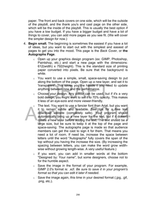 DRAFT
April 2, 2014
paper. The front and back covers on one side, which will be the outside
of the playbill, and the thank you's and cast page on the other side,
which will be the inside of the playbill. This is usually the best option if
you have a low budget. If you have a bigger budget and have a lot of
things to cover, you can add more pages as you see fit. (We will cover
the simpler design for now.)
4. Begin small. The beginning is sometimes the easiest if you have a lot
of ideas, but you want to start out with the simplest and easiest of
pages to get you into the mood. This page is the Back Cover, or the
Autographs Page.
o Open up your graphics design program (ex: GIMP, Photoshop,
Paintshop, etc.) and start a new page with the dimensions:
612(width) x 792(height). This is the standard size of printing
paper converted into pixels. Be sure that the background is
white.
o You want to use a simple, small, space-saving design to put
along the bottom of the page. Open up a new layer, and set it to
'transparent'. This saves you the hassle if you need to update
anything between now and the performance.
o Choose your design. Any colour can be used, but if it's a very
bold design, you might want to set it to 70% opacity. This makes
it less of an eye-sore and more viewer-friendly.
o The text. You want to use a fancier font than Arial, but you want
it to remain subtle and readable. See tips for a free text
download website (completely safe). Your program should
automatically bring up a new layer for the text, but if it doesn't
create a new layer before adding the text. The text should be a
large size, but be sure to keep it at the top of the page and
space-saving. The autographs page is made so that audience
members can get the cast to sign it for them. That means you
need a lot of room. If need be, increase the space between
letters until the word "Autographs" fully covers the span of the
top without you having the increase the size. (By increasing the
spacing between letters, you can make the word grow width-
wise without growing length-wise. A very useful feature.)
o If you want, you can add in smaller words at the bottom
"Designed by: Your name", but some designers, choose not to
for the humble aspect.
o Save the image in the format of your program. For example,
GIMP 2.0's format is: .xcf. Be sure to save it in your program's
format so that you can edit it later if needed.
o Save the image again, this time in your desired format (.jpg, .gif,
.png, etc.).
256
 