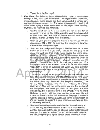 DRAFT
April 2, 2014
o You're done the first page!
5. Cast Page. This is by far the most complicated page. It seems easy
enough at first, sure, but it is deceitful. You forget names, characters,
misspell names. Some people like their name spelled a certain way,
and sometimes people drop out. The extras are constantly changing all
while you're trying to make more room on the page! Tread carefully,
my friend, for you tread on a minefield.
o Get the list of names. You can ask the director, co-director, or
anyone in charge for this. It'd be wisest to ask if they have a list
of who plays who. Be sure to confirm this list with multiple
persons. (It ends up wrong most of the time.)
o Open up your graphics program. Create a new image with the
dimensions: 612 x 792. Be sure that the background is white.
Create a new transparent layer.
o Start with the background design. It doesn't have to be very
flashy, or even there if you wish, because the cast page is all
about the cast and that pretty much covers the entire page.
However, if you do choose to make a background, lower the
opacity as you see fit so that it doesn't out flash the words in
front of it. As I am doing a detective play with a smaller cast (18
people), I made it look as if the cast page was part of a
newspaper and at the bottom I had a bit of the newspaper
"ripped off" to give it an authentic feel. When you have a smaller
cast, you usually have a space at the bottom. You can fill this
with a design.
o The title. At the top of the page, over to the left side, add the
text. This can be as simple and straight forward as "The Cast"
or, if you're very creative and the opportunity arises, adjust it to
the theme of the play. Examples: The Suspects (detective), The
Groovy Gang (hippies), The Riders (cowboys), The Stars
(Hollywood). This text can be the same size and font as that of
the autographs and thank you titles, as this gives it a nice
consistency, but it doesn't have to be. (NOTE: You will most
likely not be playing with the letter spacing, as we want this text
to reach a little more than half way across the page. If it doesn't
with the spacing at normal, adjust it. Do not let the text reach all
the way across the page! It is very important, as if you do this,
it'll look very awkward.)
o Start another text layer underneath the title. It usually starts at
about half way down the title text, or at about the quarter way
point on the page, but this can be adjusted to the text length and
what you find most appealing. This text will be smaller than the
title text, and perhaps a lighter version of the title colour. It can
257
 