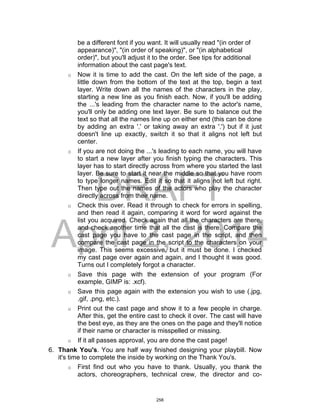 DRAFT
April 2, 2014
be a different font if you want. It will usually read "(in order of
appearance)", "(in order of speaking)", or "(in alphabetical
order)", but you'll adjust it to the order. See tips for additional
information about the cast page's text.
o Now it is time to add the cast. On the left side of the page, a
little down from the bottom of the text at the top, begin a text
layer. Write down all the names of the characters in the play,
starting a new line as you finish each. Now, if you'll be adding
the ...'s leading from the character name to the actor's name,
you'll only be adding one text layer. Be sure to balance out the
text so that all the names line up on either end (this can be done
by adding an extra '.' or taking away an extra '.') but if it just
doesn't line up exactly, switch it so that it aligns not left but
center.
o If you are not doing the ...'s leading to each name, you will have
to start a new layer after you finish typing the characters. This
layer has to start directly across from where you started the last
layer. Be sure to start it near the middle so that you have room
to type longer names. Edit it so that it aligns not left but right.
Then type out the names of the actors who play the character
directly across from their name.
o Check this over. Read it through to check for errors in spelling,
and then read it again, comparing it word for word against the
list you acquired. Check again that all the characters are there,
and check another time that all the cast is there. Compare the
cast page you have to the cast page in the script, and then
compare the cast page in the script to the characters on your
image. This seems excessive, but it must be done. I checked
my cast page over again and again, and I thought it was good.
Turns out I completely forgot a character.
o Save this page with the extension of your program (For
example, GIMP is: .xcf).
o Save this page again with the extension you wish to use (.jpg,
.gif, .png, etc.).
o Print out the cast page and show it to a few people in charge.
After this, get the entire cast to check it over. The cast will have
the best eye, as they are the ones on the page and they'll notice
if their name or character is misspelled or missing.
o If it all passes approval, you are done the cast page!
6. Thank You's. You are half way finished designing your playbill. Now
it's time to complete the inside by working on the Thank You's.
o First find out who you have to thank. Usually, you thank the
actors, choreographers, technical crew, the director and co-
258
 