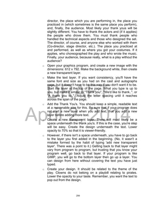 DRAFT
April 2, 2014
director, the place which you are performing in, the place you
practiced in (which sometimes is the same place you perform),
and, finally, the audience. Most likely your thank yous will be
slightly different. You have to thank the actors and (if it applies)
the people who drove them. You must thank people who
handled the technical aspects and those who designed the set.
The director, of course, and anyone else who worked with them
(Co-director, stage director, etc.). The place you practiced at
and performed, as well as where you got your costumes. If it
applies, who choreographed the play and who wrote the music.
Finally, your audience, because really, what is a play without the
audience?
o Open your graphics program, and create a new image with the
dimensions: 612 x 792. Make the background white, then create
a new transparent layer.
o Make the text layer. If you want consistency, you'll have the
same font and size as you had on the cast and autographs
page, but it doesn't have to be this way if you don't want it to be.
Start the layer at the top of the page. What you type is up to
you, but make it similar to "Thank you", "We'd like to thank..", or
"A thank you to..". Adjust the letter spacing until it reaches
across the span of the page.
o Add the Thank You's. You should keep a simple, readable text
at a reasonable size for this. Be sure that if your program does
not start a new layer when you add text, that you add a new
layer before adding more text.
o Create a new transparent layer. There will most likely be a
space underneath the thank you's. If this is the case, you're step
will be easy. Create the design underneath the text. Lower
opacity to 70% so that it is viewer-friendly.
o However, if there isn't a space underneath, you have to go back
to the layer you first added in the beginning. (No, it wasn't a
mistake formed by the habit of typing 'add new transparent
layer'. There was a point to it.) Getting back to that layer might
vary from program to program, but trusting that you know your
program well, go back to that layer. If your program is like
GIMP, you will go to the bottom layer then go up a layer. You
can design from here without covering the text you have just
typed.
o Create your design. It should be related to the theme of the
play. Clowns do not belong on a playbill relating to pirates.
Lower the opacity to your taste. Remember, you want the text to
pop out from the design.
259
 