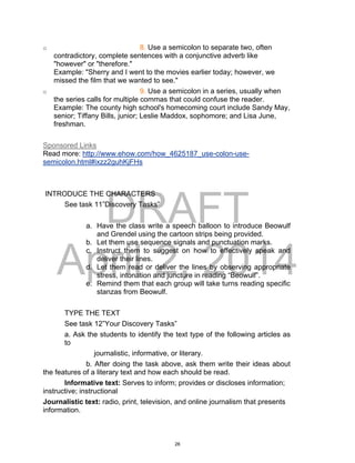 DRAFT
April 2, 2014
o 8. Use a semicolon to separate two, often
contradictory, complete sentences with a conjunctive adverb like
"however" or "therefore."
Example: "Sherry and I went to the movies earlier today; however, we
missed the film that we wanted to see."
o 9. Use a semicolon in a series, usually when
the series calls for multiple commas that could confuse the reader.
Example: The county high school's homecoming court include Sandy May,
senior; Tiffany Bills, junior; Leslie Maddox, sophomore; and Lisa June,
freshman.
Sponsored Links
Read more: http://www.ehow.com/how_4625187_use-colon-use-
semicolon.html#ixzz2guhKjFHs
INTRODUCE THE CHARACTERS
See task 11”Discovery Tasks”
a. Have the class write a speech balloon to introduce Beowulf
and Grendel using the cartoon strips being provided.
b. Let them use sequence signals and punctuation marks.
c. Instruct them to suggest on how to effectively speak and
deliver their lines.
d. Let them read or deliver the lines by observing appropriate
stress, intonation and juncture in reading “Beowulf”.
e. Remind them that each group will take turns reading specific
stanzas from Beowulf.
TYPE THE TEXT
See task 12”Your Discovery Tasks”
a. Ask the students to identify the text type of the following articles as
to
journalistic, informative, or literary.
b. After doing the task above, ask them write their ideas about
the features of a literary text and how each should be read.
Informative text: Serves to inform; provides or discloses information;
instructive; instructional
Journalistic text: radio, print, television, and online journalism that presents
information.
26
 