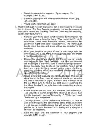DRAFT
April 2, 2014
o Save this page with the extension of your program (For
example, GIMP is: .xcf).
o Save this page again with the extension you wish to use (.jpg,
.gif, .png, etc.).
o You're finished the thank-you page!
7. The Front Cover. Possibly the hardest part in the designing process is
the front cover. The Cast Page is complicated, but can be conquered
with lots of review and checking. The Front Cover requires creativity,
and it's likely to stump you.
o Consider your theme again. What can relate to this theme? For
example, I have a detective theme. What related to it? I might
write cities, cases, cops, Polaroid’s, fedoras, newspapers. Do
you think I might write cows? Absolutely not. The Front Cover
has to reflect the play, and a cow will not say 'detective' to the
audience.
o Open your graphics program. Create a new image with the
dimensions: 612 x 792. Make the background white and create
a new transparent layer.
o Design. So long as you stick to the theme, you can create
anything on the front cover. Don't hold back. Bold and beautiful
are the designs of the cover. Make it so eye-catching it's breath-
taking! You really have to rely on your creativity here. I cannot
teach you how to do this. If needed, get the opinion of a friend,
preferably someone artistic. Just remember to leave some white
space for the information.
o Create a new text layer. It's time for the title text. This can go
anywhere on the front cover, so long as it stands out, as unlike
the titles of the previous pages, it doesn't have to always be at
the top. Make sure the text is big, bold, and eye-catching. It's
the title of the play! It has to be the most eye-catching words on
the playbill.
o Create another new text layer. Add the other basic information.
This should be a plainer, simpler font, which will be smaller than
the title. Information such as "Directed by ~", "Written by ~", and
"Performed by ~" will go here.
o You might have to put the performance information on here as
well. Such things like the performance dates, times, and where
it is at. You can probably discuss this with someone in charge if
you feel it'd be best if this wasn't on it. Seeing as it is a playbill, it
shouldn't be necessary.
o Save this page with the extension of your program (For
example, GIMP is: .xcf).
260
 