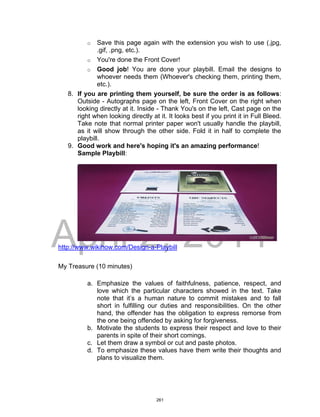 DRAFT
April 2, 2014
o Save this page again with the extension you wish to use (.jpg,
.gif, .png, etc.).
o You're done the Front Cover!
o Good job! You are done your playbill. Email the designs to
whoever needs them (Whoever's checking them, printing them,
etc.).
8. If you are printing them yourself, be sure the order is as follows:
Outside - Autographs page on the left, Front Cover on the right when
looking directly at it. Inside - Thank You's on the left, Cast page on the
right when looking directly at it. It looks best if you print it in Full Bleed.
Take note that normal printer paper won't usually handle the playbill,
as it will show through the other side. Fold it in half to complete the
playbill.
9. Good work and here's hoping it's an amazing performance!
Sample Playbill:
http://www.wikihow.com/Design-a-Playbill
My Treasure (10 minutes)
a. Emphasize the values of faithfulness, patience, respect, and
love which the particular characters showed in the text. Take
note that it’s a human nature to commit mistakes and to fall
short in fulfilling our duties and responsibilities. On the other
hand, the offender has the obligation to express remorse from
the one being offended by asking for forgiveness.
b. Motivate the students to express their respect and love to their
parents in spite of their short comings.
c. Let them draw a symbol or cut and paste photos.
d. To emphasize these values have them write their thoughts and
plans to visualize them.
261
 