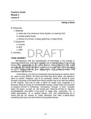 DRAFT
April 2, 2014
Teacher’s Guide
Module 4
Lesson 6
______________________________________________________________
Taking a Stand
B. Resources
1. Materials
a. video clip of an American Value System or Listening Text
b. sample poster blurbs
c. photos of a funeral, a happy gathering, a happy family
2. Equipment
a. Lap top
b. DLP
c. OHP
C. Activities
YOUR JOURNEY
Simultaneous with the sophistication of technology is the change in
behavior, preferences, and moral standard due to the influence of the outside
forces. The accessibility to the global fashion poses danger to our youth
because not all the time the elders are around to guide them in their pursuits.
As a 21st
century teacher, your responsibility is to extend guidance and
assistance to the learners.
In this lesson, you have to emphasize that expressing an opinion about
an issue is very difficult for there are times that one’s ideas are against a
trend or culture. However, due to its necessity, he/she is forced to push
through it because of the belief that his/her position has to do with the welfare
of the majority. One has to take a stand no matter how unpopular it is
because doing so brings an incomparable change. Varied tasks are provided
to prepare him/her in embracing innovations through a more complex
tasks. His peers as well as the society will influence him/her to become
knowledgeable and skillful in the world of stage play production for a
better appreciation of a realistic literary arts and craftsmanship. As a
result, one will be trained to make decisions and take a stand about
something that has to do with his/her future performances.
262
 