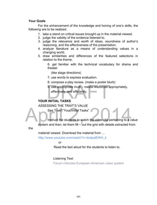 DRAFT
April 2, 2014
Your Goals
For the enhancement of the knowledge and honing of one’s skills, the
following are to be realized.
1. take a stand on critical issues brought up in the material viewed.
2. judge the validity of the evidence listened to.
3. judge the relevance and worth of ideas, soundness of author’s
reasoning, and the effectiveness of the presentation.
4. analyze literature as a means of understanding values in a
changing world.
5. draw similarities and differences of the featured selections in
relation to the theme.
6. get familiar with the technical vocabulary for drama and
theater
(like stage directions)
7. use words to express evaluation.
8. compose a play review. (make a poster blurb)
9. use appropriate multi – media resources appropriately,
effectively, and efficiently.
YOUR INITIAL TASKS
ASSESSING THE TRAIT’S VALUE
See Task1”Your Initial Tasks”
Instruct the students to watch the video clip pertaining to a value
system and then, let them fill – out the grid with details extracted from
the
material viewed. Download the material from …
http://www.youtube.com/watch?v=dxdpqlEWH_k
or
Read the text aloud for the students to listen to.
Listening Text:
Forum criticizes European-American value system
263
 