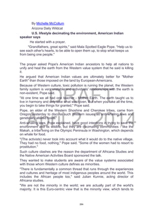 DRAFT
April 2, 2014
By Michelle McCollum
Arizona Daily Wildcat
U.S. lifestyle decimating the environment, American Indian
speaker says
He started with a prayer.
"Grandfathers, great spirits," said Mala Spotted Eagle Pope. "Help us to
see each other's hearts, to be able to open them up, to stop what keeps us
from being one people."
The prayer asked Pope's American Indian ancestors to help all nations to
unify and heal the earth from the Western value system that he said is killing
it.
He argued that American Indian values are ultimately better for "Mother
Earth" than those imposed on the land by European-Americans.
Because of Western culture, toxic pollution is ruining the planet, the Western
family system is very unstable and individuals' relationships with the earth is
non-existent, Pope said.
"At one time we all had one teacher - Mother Earth. The earth taught us to
live in harmony and only take what was given. But when you take all the time,
you begin to take things for granted," Pope said.
Pope, an elder of the Western Shoshine and Cherokee tribes, came from
Oregon yesterday to discuss such Western issues as anti-whaling laws and
genetically altered foods.
Anti-whaling laws, Pope explained, have good intentions in trying to save the
environment and its wildlife, but they are decimating communities - like the
Makah, a tribe living on the Olympic Peninsula in Washington, which depends
on whale for food.
"(The activists) never took into account what it would do to the native village.
They had no food, nothing," Pope said. "Some of the women had to resort to
prostitution."
Such culture clashes are the reason the department of Africana Studies and
the Native American Activities Board sponsored the talk.
They wanted to make students are aware of the value systems associated
with those whom Western culture defines as minorities.
"There is fundamentally a common thread that runs through the experiences
and cultures and heritage of most indigenous peoples around the world. This
includes the African people too," said Julian Kunnie, acting director of
Africana studies.
"We are not the minority in the world; we are actually part of the world's
majority. It is this Euro-centric view that is the minority view, which tends to
264
 