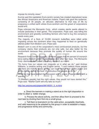 DRAFT
April 2, 2014
impose its minority views."
Kunnie said the capitalistic Euro-centric society has created stigmatized races
like African Americans and American Indians. Pope's talk gave the audience,
consisting of 30 people, an altruistic alternative to that way of life by
proposing a unified earth where Euro-centrism and the greed of corporations
would end.
Pope criticized the Monsanto Corp., which creates sterile seeds altered to
include pesticides in their genes. The corporation, Pope said, was killing the
environment and greedily controlling farmers who had to buy the company's
seeds every year.
The majority of a flock of 10,000 monarch butterflies were killed while
migrating across the continent when they happened to feed on genetically
altered pollen from Biotech corn, Pope said.
Biotech corn is one of the corporation's most controversial products, but the
company claims their products are not only safe, but also better for the
environment because they promote the quality of human life around the
world.
Research from Cornell University, however, states that 44 percent of monarch
larva eating Biotech pollen-coated leaves died after four days. The Monsanto
Corp. dismisses the Cornell University research as invalid.
"It's funny how our values can misguide us in what we do," said Andrea
Williams, a creative writing and English senior. "I can't believe those people
out there are making seeds so they can have control over all the power and
all the money and all the food. It's ridiculous that people go so far."
While he may have started the discussion with a prayer, Pope ended it with a
warning.
"If (Western people) had the right values, they would not have started this,"
Pope said. "Mother Earth will only take so much."
http://wc.arizona.edu/papers/94/145/01_5_m.html
a. Direct the learners in making a stand as to the right disposition in
order to attain a better change.
b. Process the above activity, and then allow them to proceed to the
next task by dividing them first into a small group.
c. Tell them to brainstorm on the valid action, acceptable rites/traits,
and valid reasoning to be adapted by the group in order to establish a happy
and progressive family and community.
265
 