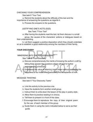 DRAFT
April 2, 2014
CHECKING YOUR COMPREHENSION
See task 6 ”Your Text
a. Remind the students about the difficulty of the text and the
importance of answering the questions as regards it.
b. Process the answers to the questions.
JUSTIFYING ONE’S ACTS (SGD)
See Task 7”Your Text”
a. After having the students read the text, let them discuss in a small
group, the causes of the characters’ actions or dialogues based on
their understanding.
b. Let them suggest a positive disposition which they should undertake
so as to establish a good relationship among the members of their family.
YOUR DISCOVERY
IMMERSING INTO THE AUTHOR’S CRAFT
See Task 8 “Your Discovery”
a. Discuss comprehensively the merits of knowing the author’s craft by
letting them answer the questions which will lead to further
understanding of the text.
b. Emphasize the value of attaining one’s dream without sacrificing the
happiness of our loved ones particularly the acceptance of truth.
MESSAGE TWISTING
See task 9 “Your Discovery Tasks”
a. Link this activity to the previous one.
b. Have the students form another small group.
c. Instruct them to write down the lesson of the play in poetry style.
d. Allow them to practice reading it in chorus.
e. Tell them to present it in front of the class.
f. Encourage them to reproduce the copy of their original poem
for the use of each member of the group.
g. Guide them in using the rubric indicated below to serve as their
guide.
267
 