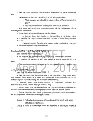 DRAFT
April 2, 2014
b. Tell the class to relate Willy Loman’s funeral to the value system of
the
Americans in the play by asking the following questions:
1. What can you say about the value system of Americans in the
play?
2. How do you compare this to your own value system?
c. Ask them to identify the possible causes of the differences of the
value system mentioned.
d. Have them write their ideas on the fish bone.
e. Instruct them to indicate on the problem a particular value
and identify the major causes and sub causes of their disagreement
about it.
f. Allow them to Explain what needs to be retained or changed
in the value system they enumerated.
FAMILIARIZING THE THEATER’S TERRITORY
See Task13 “Your Discovery”
a. To prepare the learners in a big stage play production, let them
complete the sentence with the technical terms essential for the
task.
b. Discuss the answers for better understanding of the technical terms.
A RENEWED CHARACTER
See task 14 “Your Discovery Tasks”
a. Tell the class that the characters in the play which they have read
are flawed, thus, there is a need for behavioral transformation so as to
establish good rapport among the members of the family.
b. Remind them that transformation in characters’ attitude and
behavior should be shown through a mini – play.
c. Inform them that the elements of the play should be considered so
discuss these elements before the presentation. See the lecture below.
c. Divide the class into small groups and give them particular tasks to
be accomplished. Use the following groupings:
Group 1- Role play the scenario of members of the family with good
attitudes and behavior.
Group 2- Write a short script about the scenario to be played by group
1.
270
 