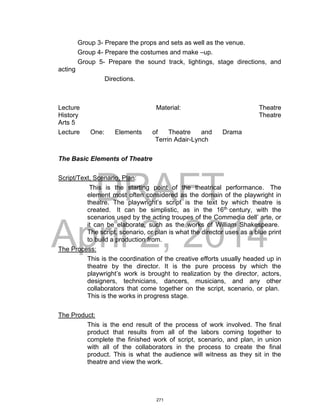 DRAFT
April 2, 2014
Group 3- Prepare the props and sets as well as the venue.
Group 4- Prepare the costumes and make –up.
Group 5- Prepare the sound track, lightings, stage directions, and
acting
Directions.
Lecture Material: Theatre
History Theatre
Arts 5
Lecture One: Elements of Theatre and Drama
Terrin Adair-Lynch
The Basic Elements of Theatre
Script/Text, Scenario, Plan:
This is the starting point of the theatrical performance. The
element most often considered as the domain of the playwright in
theatre. The playwright’s script is the text by which theatre is
created. It can be simplistic, as in the 16th
century, with the
scenarios used by the acting troupes of the Commedia dell’ arte, or
it can be elaborate, such as the works of William Shakespeare.
The script, scenario, or plan is what the director uses as a blue print
to build a production from.
The Process:
This is the coordination of the creative efforts usually headed up in
theatre by the director. It is the pure process by which the
playwright’s work is brought to realization by the director, actors,
designers, technicians, dancers, musicians, and any other
collaborators that come together on the script, scenario, or plan.
This is the works in progress stage.
The Product:
This is the end result of the process of work involved. The final
product that results from all of the labors coming together to
complete the finished work of script, scenario, and plan, in union
with all of the collaborators in the process to create the final
product. This is what the audience will witness as they sit in the
theatre and view the work.
271
 