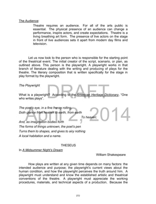 DRAFT
April 2, 2014
The Audience:
Theatre requires an audience. For all of the arts public is
essential. The physical presence of an audience can change a
performance, inspire actors, and create expectations. Theatre is a
living breathing art form. The presence of live actors on the stage
in front of live audiences sets it apart from modern day films and
television.
Let us now look to the person who is responsible for the starting point
of the theatrical event. The initial creator of the script, scenario, or plan, as
outlined above. This person is the playwright. A playwright works in that
branch of literature dealing with the writing and producing of plays for the
theatre. The literary composition that is written specifically for the stage in
play format by the playwright.
The Playwright
What is a playwright? According to the American Heritage Dictionary, “One
who writes plays”.
The poet’s eye, in a fine frenzy rolling,
Doth glance from heaven to earth, from earth
To heaven;
And, as imagination bodies forth
The forms of things unknown, the poet’s pen
Turns them to shapes, and gives to airy nothing
A local habitation and a name.
THESEUS
In A Midsummer Night’s Dream
William Shakespeare
How plays are written at any given time depends on many factors: the
intended audience and purpose; the playwright’s current views about the
human condition, and how the playwright perceives the truth around him. A
playwright must understand and know the established artistic and theatrical
conventions of the theatre. A playwright must appreciate the working
procedures, materials, and technical aspects of a production. Because the
272
 