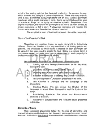 DRAFT
April 2, 2014
script is the starting point of the theatrical production, the process through
which it comes into being is of primary importance. There are many ways to
write a play. Sometimes a playwright starts with an idea. Another playwright
may begin with a single character in mind. Some playwrights base their work
on spectacle. Plays can be tightly structured or episodic. Regardless of the
original inspiration, the work of the playwright is not just to set forth an idea, to
create characters, or tell a story. A playwright recreates and restates the
human experiences and the universal mirror of mankind.
The script is the heart of the theatrical event. It must be respected.
Steps of the Playwright’s Work
Playwriting and creating drama for each playwright is distinctively
different. Plays can develop out of any combination of starting points and
patterns. The processes by which drama is created for each playwright can
be varied in the steps used to create the text. Below is a simple list in a
progressive order, but order can change depending on each playwright’s
characteristic style and preferences for writing.
The basic steps involved in the development of drama include:
1. Coming up with Thought/Theme/Ideas to be expressed
through the work.
2. Determine the Genre and Style of the work
3. Outlining Basic Action of the work and Creating Plot.
4. Establish the Structure of the Play and Overall Framework
5. The Development of Characters presented in the work.
6. The Creation of Dialogue and the Language of the
Characters.
7. Creating Music: This can involve the Rhythm of the
Language or actual Music Composition and the Lyrics of the
songs.
8. Establishing Spectacle: The visual and Environmental
elements of the work.
9. Research of Subject Matter and Relevant issues presented
in the play.
Elements of Drama
Most successful playwrights follow the theories of playwriting and
drama that were established over two thousand years ago by a man named
Aristotle. In his works the Poetics Aristotle outlined the six elements of drama
273
 
