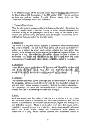 DRAFT
April 2, 2014
in his critical analysis of the classical Greek tragedy Oedipus Rex written by
the Greek playwright, Sophocles, in the fifth century B.C. The six elements
as they are outlined involve: Thought, Theme, Ideas; Action or Plot;
Characters; Language; Music; and Spectacle.
1. Thought/Theme/Ideas
What the play means as opposed to what happens (the plot). Sometimes the
theme is clearly stated in the title. It may be stated through dialogue by a
character acting as the playwright’s voice. Or it may be the theme is less
obvious and emerges only after some study or thought. The abstract issues
and feelings that grow out of the dramatic action.
2. Action/Plot
The events of a play; the story as opposed to the theme; what happens rather
than what it means. The plot must have some sort of unity and clarity by
setting up a pattern by which each action initiating the next rather than
standing alone without connection to what came before it or what follows. In
the plot of a play, characters are involved in conflict that has a pattern of
movement. The action and movement in the play begins from the initial
entanglement, through rising action, climax, and falling action to resolution.
3. Characters
These are the people presented in the play that are involved in the perusing
plot. Each character should have their own distinct personality, age,
appearance, beliefs, socio economic background, and language.
4. Language
The word choices made by the playwright and the enunciation of the actors of
the language. Language and dialog delivered by the characters moves the
plot and action along, provides exposition, defines the distinct characters.
Each playwright can create their own specific style in relationship to language
choices they use in establishing character and dialogue.
5. Music
Music can encompass the rhythm of dialogue and speeches in a play or can
also mean the aspects of the melody and music compositions as with musical
theatre. Each theatrical presentation delivers music, rhythm and melody in its
own distinctive manner. Music is not a part of every play. But, music can be
included to mean all sounds in a production. Music can expand to all sound
effects, the actor’s voices, songs, and instrumental music played as
underscore in a play. Music creates patterns and establishes tempo in
274
 