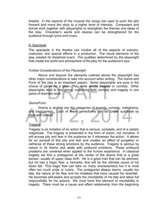 DRAFT
April 2, 2014
theatre. In the aspects of the musical the songs are used to push the plot
forward and move the story to a higher level of intensity. Composers and
lyricist work together with playwrights to strengthen the themes and ideas of
the play. Character’s wants and desires can be strengthened for the
audience through lyrics and music.
6. Spectacle
The spectacle in the theatre can involve all of the aspects of scenery,
costumes, and special effects in a production. The visual elements of the
play created for theatrical event. The qualities determined by the playwright
that create the world and atmosphere of the play for the audience’s eye.
Further Considerations of the Playwright
Above and beyond the elements outlined above the playwright has
other major considerations to take into account when writing. The Genre and
Form of the play is an important aspect. Some playwrights are pure in the
choice of genre for a play. They write strictly tragedy or comedy. Other
playwrights tend to mix genre, combining both comedy and tragedy in one
piece of dramatic work.
Genre/Form
Drama is divided into the categories of tragedy, comedy, melodrama,
and tragicomedy. Each of these genre/forms can be further subdivide by
style and content.
Tragedy
Tragedy is an imitation of an action that is serious, complete, and of a certain
magnitude. The tragedy is presented in the form of action, not narrative. It
will arouse pity and fear in the audience as it witnesses the action. It allows
for an arousal of this pity and fear and creates an affect of purgation or
catharsis of these strong emotions by the audience. Tragedy is serious by
nature in its theme and deals with profound problems. These profound
problems are universal when applied to the human experience. In classical
tragedy we find a protagonist at the center of the drama that is a great
person, usually of upper class birth. He is a good man that can be admired,
but he has a tragic flaw, a hamartia, that will be the ultimate cause of his
down fall. This tragic flaw can take on many characteristics but it is most
often too much pride or hubris. The protagonist always learns, usually too
late, the nature of his flaw and his mistakes that have caused his downfall.
He becomes self-aware and accepts the inevitability of his fate and takes full
responsibility for his actions. We must have this element of inevitability in
tragedy. There must be a cause and effect relationship from the beginning
275
 