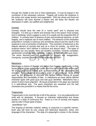DRAFT
April 2, 2014
through the middle to the end or final catastrophe. It must be logical in the
conclusion of the necessary outcome. Tragedy will involve the audience in
the action and create tension and expectation. With the climax and final end
the audience will have learned a lesson and will leave the theatre not
depressed or sullen, but uplifted and enlightened.
Comedy
Comedy should have the view of a “comic spirit” and is physical and
energetic. It is tied up in rebirth and renewal, this is the reason most comedy
end in weddings, which suggest a union of a couple and the expected birth of
children. In comedy there is absence of pain and emotional reactions, as with
tragedy, and a replaced use of mans intellect. The behavior of the characters
presented in comedy is ludicrous and sometimes absurd and the result in the
audience is one of correction of behaviors. This correction of behaviors is the
didactic element of comedy that acts as a mirror for society , by which the
audience learns “don’t behave in ludicrous and absurd ways.” The types of
comedies can vary greatly; there are situation comedies, romantic comedies,
sentimental comedies, dark comedies, comedy of manners, and pure farce.
The comic devices used by playwrights of comedy are: exaggeration,
incongruity, surprise, repetition, wisecracks, and sarcasm.
Melodrama
Melodrama is drama of disaster and differs from tragedy significantly, in that;
forces outside of the protagonist cause all of the significant events of the plot.
All of the aspects of related guilt or responsibility of the protagonist are
removed. The protagonist is usually a victim of circumstance. He is acted
upon by the antagonist or anti-hero and suffers without having to accept
responsibility and inevitability of fate. In melodrama we have clearly defined
character types with good guys and bad guys identified. Melodrama has a
sense of strict moral judgment. All issues presented in the plays are resolved
in a well-defined way. The good characters are rewarded and the bad
characters are punished in a means that fits the crime.
Tragicomedy
Tragicomedy is the most life like of all of the genres. It is non-judgmental and
ends with no absolutes. It focuses on character relationships and shows
society in a state of continuous flux. There is a mix of comedy and tragedy
side by side in these types of plays.
Style/Mode/ “ism’
The shaping of dramatic material, setting, or costumes in a specific manner.
Each play will have its own unique and distinctive behaviors, dress, and
language of the characters. The style of a playwright is shown in the choices
276
 