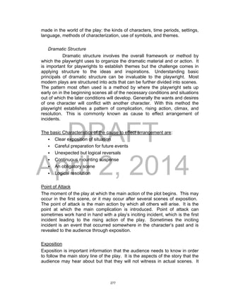 DRAFT
April 2, 2014
made in the world of the play: the kinds of characters, time periods, settings,
language, methods of characterization, use of symbols, and themes.
Dramatic Structure
Dramatic structure involves the overall framework or method by
which the playwright uses to organize the dramatic material and or action. It
is important for playwrights to establish themes but the challenge comes in
applying structure to the ideas and inspirations. Understanding basic
principals of dramatic structure can be invaluable to the playwright. Most
modern plays are structured into acts that can be further divided into scenes.
The pattern most often used is a method by where the playwright sets up
early on in the beginning scenes all of the necessary conditions and situations
out of which the later conditions will develop. Generally the wants and desires
of one character will conflict with another character. With this method the
playwright establishes a pattern of complication, rising action, climax, and
resolution. This is commonly known as cause to effect arrangement of
incidents.
The basic Characteristics of the cause to effect arrangement are:
 Clear exposition of situation
 Careful preparation for future events
 Unexpected but logical reversals
 Continuous mounting suspense
 An obligatory scene
 Logical resolution
Point of Attack
The moment of the play at which the main action of the plot begins. This may
occur in the first scene, or it may occur after several scenes of exposition.
The point of attack is the main action by which all others will arise. It is the
point at which the main complication is introduced. Point of attack can
sometimes work hand in hand with a play’s inciting incident, which is the first
incident leading to the rising action of the play. Sometimes the inciting
incident is an event that occurred somewhere in the character’s past and is
revealed to the audience through exposition.
Exposition
Exposition is important information that the audience needs to know in order
to follow the main story line of the play. It is the aspects of the story that the
audience may hear about but that they will not witness in actual scenes. It
277
 
