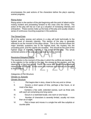 DRAFT
April 2, 2014
encompasses the past actions of the characters before the play’s opening
scenes progress.
Rising Action
Rising action is the section of the plot beginning with the point of attack and/or
inciting incident and proceeding forward to the crisis onto the climax. The
action of the play will rise as it set up a situation of increasing intensity and
anticipation. These scenes make up the body of the play and usually create a
sense of continuous mounting suspense in the audience.
The Climax/Crisis
All of the earlier scenes and actions in a play will build technically to the
highest level of dramatic intensity. This section of the play is generally
referred to as the moment of the plays climax. This is the moment where the
major dramatic questions rise to the highest level, the mystery hits the
unraveling point, and the culprits are revealed. This should be the point of the
highest stage of dramatic intensity in the action of the play. The whole
combined actions of the play generally lead up to this moment.
Resolution/Obligatory Scene
The resolution is the moment of the play in which the conflicts are resolved. It
is the solution to the conflict in the play, the answer to the mystery, and the
clearing up of the final details. This is the scene that answers the questions
raised earlier in the play. In this scene the methods and motives are revealed
to the audience.
Categories of Plot Structure
Climatic vs. Episodic
Climatic Structure
I. Plot begins late in story, closer to the very end or climax
II. Covers a short space of time, perhaps a few hours, or at
most a few days
III. Contains a few solid, extended scenes, such as three acts
with each act comprising one long scene
IV. Occurs in a restricted locale, one room or one house
V. Number of characters is severely limited, usually not more
than six or eight
VI. Plot in linear and moves in a single line with few subplots or
counter plots
278
 