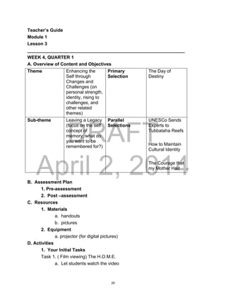 DRAFT
April 2, 2014
Teacher’s Guide
Module 1
Lesson 3
______________________________________________________________
WEEK 4, QUARTER 1
A. Overview of Content and Objectives
Theme Enhancing the
Self through
Changes and
Challenges (on
personal strength,
identity, rising to
challenges, and
other related
themes)
Primary
Selection
The Day of
Destiny
Sub-theme Leaving a Legacy
(focus on the self
concept of
memory; what do
you want to be
remembered for?)
Parallel
Selections
UNESCo Sends
Experts to
Tubbataha Reefs
How to Maintain
Cultural Identity
The Courage that
my Mother Had
B. Assessment Plan
1. Pre-assessment
2. Post –assessment
C. Resources
1. Materials
a. handouts
b. pictures
2. Equipment
a. projector (for digital pictures)
D. Activities
1. Your Initial Tasks
Task 1. ( Film viewing) The H.O.M.E.
a. Let students watch the video
28
 