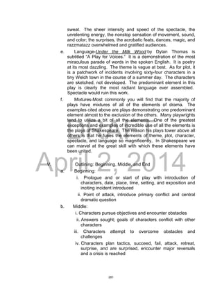 DRAFT
April 2, 2014
sweat. The sheer intensity and speed of the spectacle, the
unrelenting energy, the nonstop sensation of movement, sound,
and color; the surprises, the acrobatic feats, dances, magic, and
razzmatazz overwhelmed and gratified audiences.
e. Language-Under the Milk Wood by Dylan Thomas is
subtitled “A Play for Voices.” It is a demonstration of the most
miraculous parade of words in the spoken English. It is poetry
at its most dazzling. The theme is vague at best. As for plot, it
is a patchwork of incidents involving sixty-four characters in a
tiny Welch town in the course of a summer day. The characters
are sketched, not developed. The predominant element in this
play is clearly the most radiant language ever assembled.
Spectacle would ruin this work.
f. Mixtures-Most commonly you will find that the majority of
plays have mixtures of all of the elements of drama. The
examples cited above are plays demonstrating one predominant
element almost to the exclusion of the others. Many playwrights
tend to utilize a bit of all the elements. One of the greatest
exceptions and examples of incredible use of all the elements is
the plays of Shakespeare. The reason his plays tower above all
others is that he fuses the elements of theme, plot, character,
spectacle, and language so magnificently. In Shakespeare we
can marvel at the great skill with which these elements have
been united.
V. Outlining: Beginning, Middle, and End
a. Beginning:
i. Prologue and or start of play with introduction of
characters, date, place, time, setting, and exposition and
inciting incident introduced
ii. Point of attack, introduce primary conflict and central
dramatic question
b. Middle:
i. Characters pursue objectives and encounter obstacles
ii. Answers sought; goals of characters conflict with other
characters
iii. Characters attempt to overcome obstacles and
challenges
iv. Characters plan tactics, succeed, fail, attack, retreat,
surprise, and are surprised, encounter major reversals
and a crisis is reached
281
 