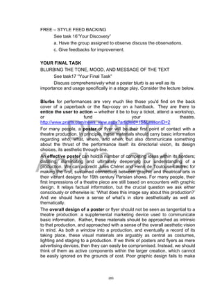 DRAFT
April 2, 2014
FREE – STYLE FEED BACKING
See task 16”Your Discovery”
a. Have the group assigned to observe discuss the observations.
c. Give feedbacks for improvement.
YOUR FINAL TASK
BLURBING THE TONE, MOOD, AND MESSAGE OF THE TEXT
See task17 “Your Final Task”
Discuss comprehensively what a poster blurb is as well as its
importance and usage specifically in a stage play. Consider the lecture below.
Blurbs for performances are very much like those you'd find on the back
cover of a paperback or the flap-copy on a hardback. They are there to
entice the user to action -- whether it be to buy a ticket, attend a workshop,
or fund your theatre.
http://www.prarts.com/news_view.aspx?articleid=15&LessonID=2
For many people, a poster or flyer will be their first point of contact with a
theatre production. In principle, these materials should carry basic information
regarding who, what, where, and when; but also communicate something
about the thrust of the performance itself: its directorial vision, its design
choices, its aesthetic through-line.
An effective poster can hold a number of competing ideas within its borders;
distilling, illuminating and ultimately deepening our understanding of a
production. We can accredit Jules Chéret and Henri de Toulouse-Lautrec for
making the first, sustained connection between graphic and theatrical arts in
their vibrant designs for 19th century Parisian shows. For many people, their
first impressions of a theatre piece are still based on encounters with graphic
design. It relays factual information, but the crucial question we ask either
consciously or otherwise is: ‘What does this image say about this production?’
And we should have a sense of what’s in store aesthetically as well as
thematically.
The overall design of a poster or flyer should not be seen as tangential to a
theatre production: a supplemental marketing device used to communicate
basic information. Rather, these materials should be approached as intrinsic
to that production, and approached with a sense of the overall aesthetic vision
in mind. As both a window into a production, and eventually a record of its
taking place, these visual materials are arguably as central as costumes,
lighting and staging to a production. If we think of posters and flyers as mere
advertising devices, then they can easily be compromised. Instead, we should
think of them as active components within the larger creation, which cannot
be easily ignored on the grounds of cost. Poor graphic design fails to make
283
 