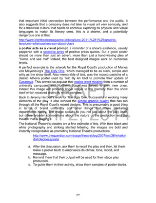 DRAFT
April 2, 2014
that important initial connection between the performance and the public. It
also suggests that a company does not take its visual art very seriously, and
for a theatrical culture that needs to continue exploring its physical and visual
languages to match its literary ones, this is a shame, and a potentially
dangerous one at that.
http://www.irishtheatremagazine.ie/blog/june-2011-%281%29/graphic-
tensions--what-posters-say-about-plays
a poster acts as a visual prompt, a reminder of a show's existence, usually
peppered with a selective array of positive press quotes. But a good poster
should be more than just an advert, more than just a hand-waving plea of
"Come and see me!" Indeed, the best designed images work on numerous
levels.
A perfect example is the artwork for the Royal Court's production of Marius
von Mayenburg's The Ugly One, which managed to be as stark, simple and
witty as the show itself. Also memorable of late, was the rococo pastiche of a
classic Athena poster used by Told By An Idiot to promote their update of
Casanova. This proved so popular that copies went missing from a number of
university campuses and Northern Stage was forced to print new ones.
Indeed this image will probably linger longer in the memory than the show
itself which received distinctly mixed reviews.
Back to Jeremy Herbert's work for The Ugly One. Successful in evoking many
elements of the play, it also echoed the simple graphic quality that has run
through all the Royal Court's recent designs. This is presumably a good thing
in terms of brand uniformity and other things that make marketing
departments happy. The image speaks to you not just about the play itself,
but offers broader connotations about the nature of the production and the
theatre that is staging it.
The National Theatre's posters are a fine example of this. With their black and
white photography and striking slanted lettering, the images are bold and
instantly recognizable as promoting National Theatre productions.
http://www.theguardian.com/stage/theatreblog/2007/oct/26/whatkin
dofroledoesaposte
a. After the discussion, ask them to recall the play and then, let them
make a poster blurb to emphasize its climax, tone, mood, and
message.
b. Remind them that their output will be used for their stage play
production.
c. To guide them in their activity, show them samples of poster blurbs.
284
 