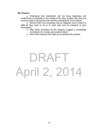 DRAFT
April 2, 2014
My Treasure
a. Emphasize that materialism will not bring happiness and
contentment as depicted in the ending of the play. Explain also that one
must be ready to accept the truth and the consequence of our actions.
b. Remind them that everybody has an obligation and a dream to
fulfill all they have to do is to work hard and be prepared to give
theirsupport .
c. After these reminders let the students suggest a remarkable
contribution for a family and societal reform.
d. Have them express their ideas by completing the phrases.
285
 