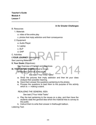DRAFT
April 2, 2014
Teacher’s Guide
Module 4
Lesson 7
______________________________________________________________
In for Greater Challenges
B. Resources
1. Materials
a. video of the entire play
c. photos that imply addiction and their consequence
2. Equipment
a. Audio Player
b. Laptop
c. DLP
d. OHP
C. Activities
I.YOUR JOURNEY (Introduction)
See Learning Materials
II. Your Goals (Objectives)
See Overview of Content and Objectives
III. YOUR INITIAL TASKS (What to Know)
STANDING UP FOR A REASON
See task1”Your Initial Tasks”
a. Show the pictures that imply addiction and then let your class
analyze their possible meaning.
b. Have them answer the questions pertaining to the photos.
c. Process the questions to lead them to the purpose of the activity
which is –-- making a stand.
REALIZING THE GENERAL IDEA
See task 2”Your Initial Tasks”
a. Play the text pertaining to the issues on a play, and then have the
students state the general idea which the material tries to convey to
the public.
b. Instruct them to write their answer in thethought balloon.
Listening Text:
286
 