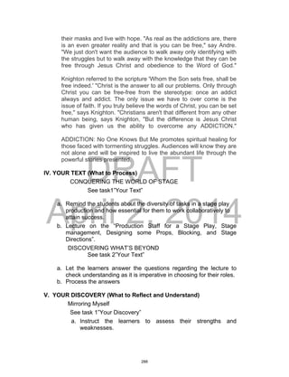 DRAFT
April 2, 2014
their masks and live with hope. "As real as the addictions are, there
is an even greater reality and that is you can be free," say Andre.
"We just don't want the audience to walk away only identifying with
the struggles but to walk away with the knowledge that they can be
free through Jesus Christ and obedience to the Word of God."
Knighton referred to the scripture 'Whom the Son sets free, shall be
free indeed.' "Christ is the answer to all our problems. Only through
Christ you can be free-free from the stereotype: once an addict
always and addict. The only issue we have to over come is the
issue of faith. If you truly believe the words of Christ, you can be set
free," says Knighton. "Christians aren't that different from any other
human being, says Knighton, "But the difference is Jesus Christ
who has given us the ability to overcome any ADDICTION."
ADDICTION: No One Knows But Me promotes spiritual healing for
those faced with tormenting struggles. Audiences will know they are
not alone and will be inspired to live the abundant life through the
powerful stories presented.
IV. YOUR TEXT (What to Process)
CONQUERING THE WORLD OF STAGE
See task1”Your Text”
a. Remind the students about the diversity of tasks in a stage play
production and how essential for them to work collaboratively to
attain success.
b. Lecture on the “Production Staff for a Stage Play, Stage
management, Designing some Props, Blocking, and Stage
Directions”.
DISCOVERING WHAT’S BEYOND
See task 2”Your Text”
a. Let the learners answer the questions regarding the lecture to
check understanding as it is imperative in choosing for their roles.
b. Process the answers
V. YOUR DISCOVERY (What to Reflect and Understand)
Mirroring Myself
See task 1”Your Discovery”
a. Instruct the learners to assess their strengths and
weaknesses.
288
 