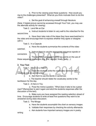 DRAFT
April 2, 2014
b. Prior to the viewing pose these questions: How would you
rise to the challenges presented? What do you think motivate them to do this
video?
c. Set the goal of enhancing oneself through literature
(Note: If digital picture cannot be accessed through Yout Tubr, you may use
the alternate activity for viewing)
Task 2. Lend Me an Ear
a. Instruct students to listen to very well to the video/text for the
second time.
b. Have them take note of the ideas they have seen/watched in
the video and encourage them to express whether they agree or disagree
with it.
Task 3. In a Capsule
a. Have the students summarize the contents of the video
watched.
b. Instruct them to use the appropriate sequence signals or
connectors
c. The teacher must present some key points on the use of
these sequence connectors (e.g. first, second, finally, lastly…)
2. Your Text
Task 1. What’s in a Word?
a. Have the students write the vocabulary words on their
notebook and do as instructed.
b. Ask them to use the words in sentences
c. The teacher should relate the vocabulary words to the
text/lesson for the day.
Task 2. A Hero in You
a. Pose the motive question, “What does it take to be a great
man?”(Remember to ask it again and elicit the students responses after the
discussion of the text).
b. Make sure you have assigned the reading selection ahead of
time. Encourage students to write at least five questions they want to be
answered during class discussion.
Task 3. The Mirage
a. Have the students accomplish the chart on sensory images
b. Validate their responses by checking the activity afterwards
c. Ask students how important sensory images are in poetry
writing
29
 