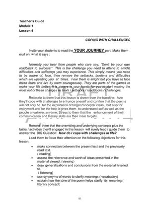 DRAFT
April 2, 2014
Teacher’s Guide
Module 1
Lesson 4
___________________________________________________________________
COPING WITH CHALLENGES
Invite your students to read the YOUR JOURNEY part. Make them
mull on what it says :
Normally you hear from people who care say, “Don’t be your own
roadblock to success!” This is the challenge you need to attend to amidst
difficulties and sufferings you may experience. This simply means you need
to be aware of, face, then remove the setbacks, burdens and difficulties
which are upsetting you at times. Fear them is alright but you have to face
these fears and live by them courageously. They are parts of the games to
make your life better. It is always in your hands for you to start making the
most out of these changes as trials / setbacks / roadblocks / challenges.
Reiterate to them that this lesson is drawn from the baseline: how
they’ll cope with challenges to enhance oneself and confirm that the poems
will not only be for the exploration of target concepts/ ideas, but also for
enjoyment and for the help it gives them to understand self as well as the
people anywhere, anytime. Stress to them that the enhancement of their
communication and literary skills are their main targets.
Remind them that the overriding and underlying concepts plus the
tasks / activities they’ll engaged in this lesson will surely lead / guide them to
answer the BIG Question: How do I cope with challenges in life?
Lead them to focus their attention on the following objectives for this
lesson.
 make connection between the present text and the previously
read text.
( reading)
 assess the relevance and worth of ideas presented in the
material viewed. (viewing)
 draw generalizations and conclusions from the material listened
to.
( listening)
 use synonyms of words to clarify meanings ( vocabulary)
 explain how the tone of the poem helps clarify its meaning (
literary concept)
32
 