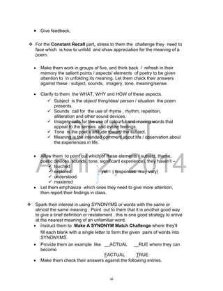 DRAFT
April 2, 2014
 Give feedback.
 For the Constant Recall part, stress to them the challenge they need to
face which is how to unfold and show appreciation for the meaning of a
poem.
 Make them work in groups of five, and think back / refresh in their
memory the salient points / aspects/ elements of poetry to be given
attention to in unfolding its meaning. Let them check their answers
against these : subject, sounds, imagery, tone, meaning/sense.
 Clarify to them the WHAT, WHY and HOW of these aspects.
 Subject is the object/ thing/idea/ person / situation the poem
presents.
 Sounds call for the use of rhyme , rhythm, repetition,
alliteration and other sound devices.
 Imagery calls for the use of colourful and moving words that
appeal to the senses and evoke feelings.
 Tone is the poet’s attitude toward the subject.
 Meaning is the intended comment about life / observation about
the experiences in life.
 Allow them to point out which of these elements ( subject, theme,
poetic devices, sounds, tone, significant experience), they haven’t –
 touched
 explored yet ( responses may vary)
 understood
 mastered
 Let them emphasize which ones they need to give more attention,
then report their findings in class.
 Spark their interest in using SYNONYMS or words with the same or
almost the same meaning . Point out to them that it is another good way
to give a brief definition or restatement . this is one good strategy to arrive
at the nearest meaning of an unfamiliar word.
 Instruct them to Make A SYNONYM Match Challenge where they’ll
fill each blank with a single letter to form the given pairs of words into
SYNONYMS.
 Provide them an example like __ACTUAL __RUE where they can
become
FACTUAL TRUE
 Make them check their answers against the following entries.
34
 