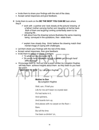 DRAFT
April 2, 2014
 Invite them to share your findings with the rest of the class.
 Accept varied responses and give feedback.
 Invite them to work on the BE THE BEST YOU CAN BE task where
they’ll
 work with a partner and look closely at the picture/ drawing of
a father/ mother carrying his/her son/ daughter at his/her back
.Both of them are laughing/ smiling contentedly seem to be
enjoying life .
 talk about how the drawing/ picture illustrates the same meaning
being conveyed in the quotations, then relate them.
 explain how closely they think/ believe the drawing match their
mental image of coping with challenges.
 Let them share your findings with the rest of the class.
 Accept varied responses, then give feedback.
 Invite them to reflect on these questions:
 To what can you compare life ?
 Do words have the power to help a person get through hard/
difficult times?
 Encourage them to find out how a poem written by Langston Hughes
will help them achieve insights about them as they listen to you read
the poem
“ MOTHER TO SON ” by: Langston Hughes.
Mother to Son
By:Langston Hughes
Well, son, I'll tell you:
Life for me ain't been no crystal stair.
It's had tacks in it,
And splinters,
And boards torn up,
And places with no carpet on the floor—
Bare.
But all the time
I'se been a-climbin' on,
36
 