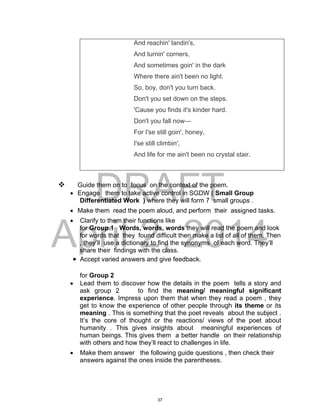DRAFT
April 2, 2014
And reachin' landin's,
And turnin' corners,
And sometimes goin' in the dark
Where there ain't been no light.
So, boy, don't you turn back.
Don't you set down on the steps.
'Cause you finds it's kinder hard.
Don't you fall now—
For I'se still goin', honey,
I'se still climbin',
And life for me ain't been no crystal stair.
 Guide them on to focus on the context of the poem.
 Engage them to take active control in SGDW ( Small Group
Differentiated Work ) where they will form 7 small groups .
 Make them read the poem aloud, and perform their assigned tasks.
 Clarify to them their functions like
for Group 1 Words, words, words they will read the poem and look
for words that they found difficult then make a list of all of them. Then
, they’ll use a dictionary to find the synonyms of each word. They’ll
share their findings with the class.
 Accept varied answers and give feedback.
for Group 2
 Lead them to discover how the details in the poem tells a story and
ask group 2 to find the meaning/ meaningful significant
experience. Impress upon them that when they read a poem , they
get to know the experience of other people through its theme or its
meaning . This is something that the poet reveals about the subject .
It’s the core of thought or the reactions/ views of the poet about
humanity . This gives insights about meaningful experiences of
human beings. This gives them a better handle on their relationship
with others and how they’ll react to challenges in life.
 Make them answer the following guide questions , then check their
answers against the ones inside the parentheses.
37
 
