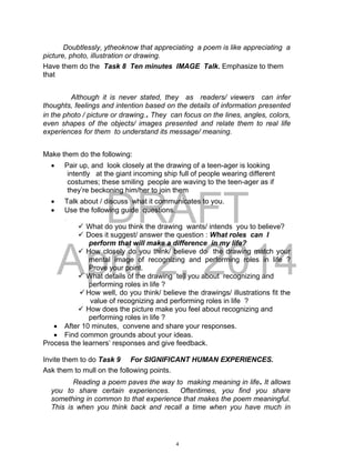 DRAFT
April 2, 2014
Doubtlessly, ytheoknow that appreciating a poem is like appreciating a
picture, photo, illustration or drawing.
Have them do the Task 8 Ten minutes IMAGE Talk. Emphasize to them
that
Although it is never stated, they as readers/ viewers can infer
thoughts, feelings and intention based on the details of information presented
in the photo / picture or drawing.. They can focus on the lines, angles, colors,
even shapes of the objects/ images presented and relate them to real life
experiences for them to understand its message/ meaning.
Make them do the following:
 Pair up, and look closely at the drawing of a teen-ager is looking
intently at the giant incoming ship full of people wearing different
costumes; these smiling people are waving to the teen-ager as if
they’re beckoning him/her to join them
 Talk about / discuss what it communicates to you.
 Use the following guide questions.
.
 What do you think the drawing wants/ intends you to believe?
 Does it suggest/ answer the question : What roles can I
perform that will make a difference in my life?
 How closely do you think/ believe do the drawing match your
mental image of recognizing and performing roles in life ?
Prove your point.
 What details of the drawing tell you about recognizing and
performing roles in life ?
How well, do you think/ believe the drawings/ illustrations fit the
value of recognizing and performing roles in life ?
 How does the picture make you feel about recognizing and
performing roles in life ?
 After 10 minutes, convene and share your responses.
 Find common grounds about your ideas.
Process the learners’ responses and give feedback.
Invite them to do Task 9 For SIGNIFICANT HUMAN EXPERIENCES.
Ask them to mull on the following points.
Reading a poem paves the way to making meaning in life. It allows
you to share certain experiences. Oftentimes, you find you share
something in common to that experience that makes the poem meaningful.
This is when you think back and recall a time when you have much in
4
 