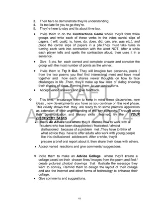 DRAFT
April 2, 2014
3. Their here to demonstrate they’re understanding.
4. Its too late for you to go they’re.
5. They’re here to stay and its about time too.
 Invite them to do the Contractions Game where they’ll form three
groups and write each of these verbs in the index cards/ slips of
papers. ( will, could, is, have, do, does, did, can, are, was etc.), and
place the cards/ slips of papers in a pile.They must take turns in
turning each verb into contraction with the word NOT. After a while
each player tells and spells the contraction aloud, then uses it in a
sentence.
 Give 5 pts. for each correct and complete answer and consider the
group with the most number of points as the winner.
 Invite them to Try It Out. They will imagine two personas, poets (
from the two poems you like/ find interesting) meet and have meal
together and how each shares views/ thoughts on how to face
challenges in life .Then, they’ll make up few lines of dialog showing
their sharing of ideas. Remind them to use contractions.
 Accept varied answers and give feedback.
 This time, encourage them to keep in mind these discoveries, new
ideas , new developments you have as you continue on the next phase.
This clearly shows that they are ready to do some practical application
as extension of their understanding of the key concepts. Through using
their communication and literary skills learned, try the YOUR
DISCOVERY TASKS
 One is An Advice task where they’ll discuss how to work with a
student who has been disappointed / frustrated / almost
disillusioned because of a problem met .They have to think of
what advice they have to offer adults who work with young people
like this disillusioned adolescent. After a while, they’ll
prepare a brief oral report about it, then share their ideas with others.
 Accept varied reactions and give comments/ suggestions.
 Incite them to make an Advice Collage where they’ll create a
collage based on their chosen lines/ images from the poem and find /
create pictures/ photos/ drawings that illustrate the message they
want to convey. Remind them to design the layout of their collage
and use the internet and other forms of technology to enhance their
collage.
 Give comments and suggestions.
43
 