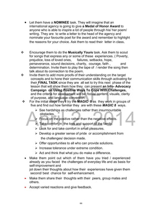 DRAFT
April 2, 2014
 Let them have a NOMINEE task. They will imagine that an
international agency is going to give a Medal of Honor Award to
anyone who is able to inspire a lot of people through his/ her poem/
writing. They are to write a letter to the head of the agency and
nominate your favourite poet for the award and remember to highlight
the reasons for your choice. Ask them to read their letter in class.
 Encourage them to do the Musically Yours task. Ask them to scout
for songs that express any or some of these experiences. ( Poverty,
prejudice, loss of loved ones, failures, setbacks, hope,
perseverance, sound decisions, charity, courage, faith , and
determination. Invite them to play the tape of / render the song then
talk about its connection to the poem.
 Invite them to add more proofs of their understanding on the target
concepts and to hone their communication skills through activating for
their FINAL TASK since they are all set to try this next phase of the
lesson that will show them how they can present an Info- Advocacy
Campaign on Using Positive Ways To Cope With Challenges,
and the criteria for assessment will be: focus/ content, visuals, clarity
of purpose, and language convention.
 For the initial stage they’ll try the MAGIC 8 as they work in groups of
five and find out how familiar they are with these MAGIC 8 ways.
 See hardships as challenges rather than insurmountable
obstacles.
 Focus on the positive rather than the negative effects.
 Take comfort in the love and support of the family.
 Look for and take comfort in small pleasures.
 Develop a greater sense of pride or accomplishment from
the challenges/ decision made.
 Offer opportunities to all who can provide solutions.
 Increase tolerance under extreme condition.
 Act and think that what you do make a difference.
 Make them point out which of them have you tried / experienced
already as you faced the challenges of everyday life and as basis for
self-improvement and
jot down their thoughts about how their experiences have given them
second/ best chance for self-enhancement.
 Make them share their thoughts with their peers, group mates and
others.
 Accept varied reactions and give feedback.
44
 