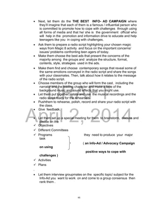 DRAFT
April 2, 2014
 Next, let them do the THE BEST INFO- AD CAMPAIGN where
they’ll imagine that each of them is a famous / influential person who
is committed to promote how to cope with challenges through using
all forms of media and that he/ she is the government official who
will help in the promotion and information drive to educate and help
teenagers like you in coping with challenges.
 Ask them to prepare a radio script highlighting your chosen magic
ways from Magic 8 activity and focus on the important concerns/
issues/ problems confronting teen agers of today.
 Make them choose the best ads that present the concerns of the
majority among the groups and analyze the structure, format,
contents, style, strategies used in the ads.
 Make them find and choose contemporary songs that reveal some of
the same emotions conveyed in the radio script and share the songs
with your classmates. Then, talk about how it relates to the message
of the radio script.
 Choose members of the group who will form the cast, including the
narrator and the leading character and make a tape of the
background music and sound effects that you might use.
 Let them put together, relate and use the musical recordings and the
radio script ready for the rehearsals.
 Pushthem to rehearse, polish, record and share your radio script with
the class.
 Give feedback.
 Let them set up a special meeting for them to brainstorm, discuss and
decide on the
 Objectives
 Different Committees
 Programs they need to produce your major
task
( an Info-Ad / Advocacy Campaign
on using
positive ways to cope with
challenges )
 Activities
 Plans
.
 Let them interview groupmates on the specific topic/ subject for the
Info-Ad you want to work on and come to a group consensus then
rank them .
45
 